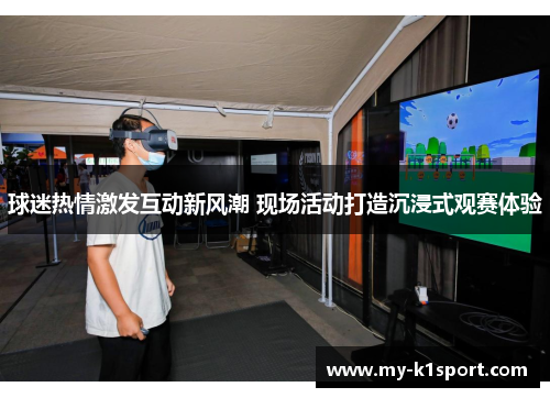 球迷热情激发互动新风潮 现场活动打造沉浸式观赛体验