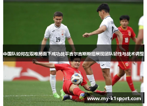 中国队如何在艰难局面下成功战平吉尔吉斯斯坦展现团队韧性与战术调整