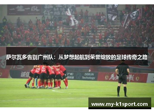萨尔瓦多告别广州队：从梦想起航到荣誉绽放的足球传奇之路